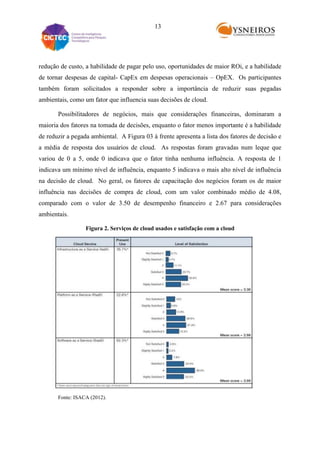 13

redução de custo, a habilidade de pagar pelo uso, oportunidades de maior ROi, e a habilidade
de tornar despesas de capital- CapEx em despesas operacionais – OpEX. Os participantes
também foram solicitados a responder sobre a importância de reduzir suas pegadas
ambientais, como um fator que influencia suas decisões de cloud.
Possibilitadores de negócios, mais que considerações financeiras, dominaram a
maioria dos fatores na tomada de decisões, enquanto o fator menos importante é a habilidade
de reduzir a pegada ambiental. A Figura 03 à frente apresenta a lista dos fatores de decisão e
a média de resposta dos usuários de cloud. As respostas foram gravadas num leque que
variou de 0 a 5, onde 0 indicava que o fator tinha nenhuma influência. A resposta de 1
indicava um mínimo nível de influência, enquanto 5 indicava o mais alto nível de influência
na decisão de cloud. No geral, os fatores de capacitação dos negócios foram os de maior
influência nas decisões de compra de cloud, com um valor combinado médio de 4.08,
comparado com o valor de 3.50 de desempenho financeiro e 2.67 para considerações
ambientais.
Figura 2. Serviços de cloud usados e satisfação com a cloud

Fonte: ISACA (2012).

 