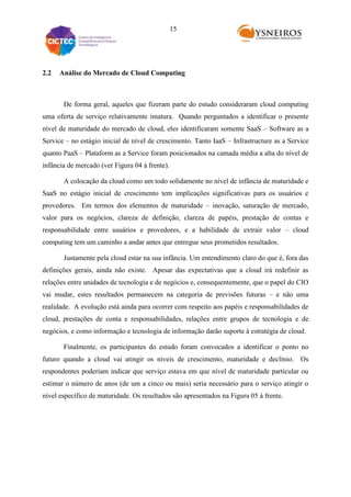 15

2.2

Análise do Mercado de Cloud Computing

De forma geral, aqueles que fizeram parte do estudo consideraram cloud computing
uma oferta de serviço relativamente imatura. Quando perguntados a identificar o presente
nível de maturidade do mercado de cloud, eles identificaram somente SaaS – Software as a
Service – no estágio inicial de nível de crescimento. Tanto IaaS – Infrastructure as a Service
quanto PaaS – Plataform as a Service foram posicionados na camada média a alta do nível de
infância de mercado (ver Figura 04 à frente).
A colocação da cloud como um todo solidamente no nível de infância de maturidade e
SaaS no estágio inicial de crescimento tem implicações significativas para os usuários e
provedores. Em termos dos elementos de maturidade – inovação, saturação de mercado,
valor para os negócios, clareza de definição, clareza de papéis, prestação de contas e
responsabilidade entre usuários e provedores, e a habilidade de extrair valor – cloud
computing tem um caminho a andar antes que entregue seus prometidos resultados.
Justamente pela cloud estar na sua infância. Um entendimento claro do que é, fora das
definições gerais, ainda não existe. Apesar das expectativas que a cloud irá redefinir as
relações entre unidades de tecnologia e de negócios e, consequentemente, que o papel do CIO
vai mudar, estes resultados permanecem na categoria de previsões futuras – e não uma
realidade. A evolução está ainda para ocorrer com respeito aos papéis e responsabilidades de
cloud, prestações de conta e responsabilidades, relações entre grupos de tecnologia e de
negócios, e como informação e tecnologia de informação darão suporte à estratégia de cloud.
Finalmente, os participantes do estudo foram convocados a identificar o ponto no
futuro quando a cloud vai atingir os níveis de crescimento, maturidade e declínio. Os
respondentes poderiam indicar que serviço estava em que nível de maturidade particular ou
estimar o número de anos (de um a cinco ou mais) seria necessário para o serviço atingir o
nível específico de maturidade. Os resultados são apresentados na Figura 05 à frente.

 