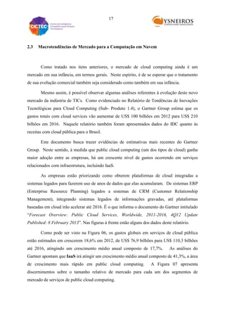 17

2.3

Macrotendências de Mercado para a Computação em Nuvem

Como tratado nos itens anteriores, o mercado de cloud computing ainda é um
mercado em sua infância, em termos gerais. Neste espírito, é de se esperar que o tratamento
de sua evolução comercial também seja considerado como também em sua infância.
Mesmo assim, é possível observar algumas análises referentes à evolução deste novo
mercado da indústria de TICs. Como evidenciado no Relatório de Tendências de Inovações
Tecnológicas para Cloud Computing (Sub- Produto 1.4), o Gartner Group estima que os
gastos totais com cloud services vão aumentar de US$ 100 bilhões em 2012 para US$ 210
bilhões em 2016. Naquele relatório também foram apresentados dados do IDC quanto às
receitas com cloud pública para o Brasil.
Este documento busca trazer evidências de estimativas mais recentes do Gartner
Group. Neste sentido, à medida que public cloud computing (um dos tipos de cloud) ganha
maior adoção entre as empresas, há um crescente nível de gastos ocorrendo em serviços
relacionados com infraestrutura, incluindo IaaS.
As empresas estão priorizando como obterem plataformas de cloud integradas a
sistemas legados para fazerem uso de anos de dados que elas acumularam. De sistemas ERP
(Enterprise Resource Planning) legados a sistemas de CRM (Customer Relationship
Management), integrando sistemas legados de informações gravadas, até plataformas
baseadas em cloud irão acelerar até 2016. É o que informa o documento do Gartner intitulado
“Forecast Overview: Public Cloud Services, Worldwide, 2011-2016, 4Q12 Update
Published: 8 February 2013”. Nas figuras à frente estão alguns dos dados deste relatório.
Como pode ser visto na Figura 06, os gastos globais em serviços de cloud pública
estão estimados em crescerem 18,6% em 2012, de US$ 76,9 bilhões para US$ 110,3 bilhões
até 2016, atingindo um crescimento médio anual composto de 17,7%.

As análises do

Gartner apontam que IaaS irá atingir um crescimento médio anual composto de 41,3%, a área
de crescimento mais rápido em public cloud computing.

A Figura 07 apresenta

discernimentos sobre o tamanho relativo de mercado para cada um dos segmentos de
mercado de serviços de public cloud computing.

 