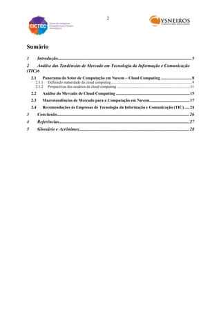 2

Sumário
1

Introdução........................................................................................................................ 5

2
Análise das Tendências de Mercado em Tecnologia da Informação e Comunicação
(TIC)6
2.1

Panorama do Setor de Computação em Nuvem – Cloud Computing .............................. 8

2.1.1
2.1.2

Definindo maturidade da cloud computing ...................................................................................... 9
Perspectivas dos usuários de cloud computing .............................................................................. 11

2.2

Análise do Mercado de Cloud Computing ........................................................................ 15

2.3

Macrotendências de Mercado para a Computação em Nuvem ....................................... 17

2.4

Recomendações às Empresas de Tecnologia da Informação e Comunicação (TIC) ..... 24

3

Conclusão....................................................................................................................... 26

4

Referências..................................................................................................................... 27

5

Glossário e Acrônimos................................................................................................... 28

 