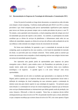 24

2.4

Recomendações às Empresas de Tecnologia da Informação e Comunicação (TIC)

Como foi possível assinalar ao longo deste documento, as expectativas estão elevadas
com relação à cloud computing. Conforme estudo publicado pelo ISACA em 2012, a crença
prevalente é que cloud computing pode prover oportunidades significativas para empresas
para inovar em formas que possam romper com os modos prevalentes de prover e usar TI.
No entanto, como apontado neste documento, a cloud computing ainda não atingiu um nível
de maturidade que possa dar suporte a este cenário. Ao contrário, os participantes do estudo
acreditam que as ofertas de serviços de plataformas e infraestrutura ainda estão em sua
infância de maturidade, enquanto as ofertas de serviços de software estão acabando de sair de
sua infância e estão entrando nos estágios iniciais de crescimento de mercado.
De forma mais detalhada, foi apontado o que é a maturidade de mercado da cloud
computing, quais as perspectivas dos seus usuários, o nível atual de maturidade de mercado
da cloud, e as previsões para sua evolução comercial. Neste sentido, pode-se concluir que
mesmo nas economias mais avançadas a cloud computing está nos seus estágios iniciais tanto
em termos de maturidade quanto de gastos.
Isto representa uma grande janela de oportunidades para empresas em países
emergentes como o Brasil, e para estados como o de Pernambuco em particular, já que o
mundo inteiro ainda está começando a “digerir” os benefícios desta nova tendência
tecnológica e de negócios.

A questão agora é a de como “abraçar” estas novas

oportunidades.
Estabelecendo um elo entre os resultados aqui apresentados e as empresas do Porto
Digital, pode-se apontar que as empresas deste parque devem urgentemente iniciar tanto a
definição de estratégias de cloud computing em suas estruturas quanto a contratação de
talentos nesta área para darem suporte às suas estratégias de negócios. Um primeiro passo
nesta direção é a contratação de serviços de cloud computing por empresas que já fornecem
estes serviços (fundamentalmente as internacionais que detêm grande escala de produção, tais
como Amazon e Microsoft, a título de exemplo). Nesta fase, as empresas devem definir
estrategicamente que classe de ativos de TICs ela pretende transferir para a cloud, admitindose que a empresa reconheça que existem classes de ativos de TICs, tais como aponta a Figura

 