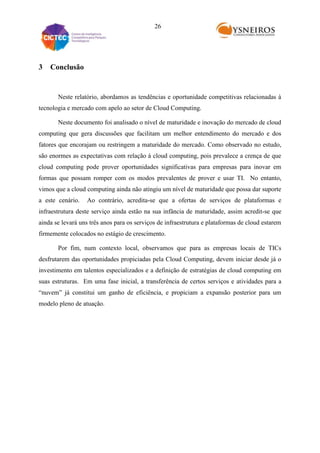 26

3

Conclusão

Neste relatório, abordamos as tendências e oportunidade competitivas relacionadas à
tecnologia e mercado com apelo ao setor de Cloud Computing.
Neste documento foi analisado o nível de maturidade e inovação do mercado de cloud
computing que gera discussões que facilitam um melhor entendimento do mercado e dos
fatores que encorajam ou restringem a maturidade do mercado. Como observado no estudo,
são enormes as expectativas com relação à cloud computing, pois prevalece a crença de que
cloud computing pode prover oportunidades significativas para empresas para inovar em
formas que possam romper com os modos prevalentes de prover e usar TI. No entanto,
vimos que a cloud computing ainda não atingiu um nível de maturidade que possa dar suporte
a este cenário.

Ao contrário, acredita-se que a ofertas de serviços de plataformas e

infraestrutura deste serviço ainda estão na sua infância de maturidade, assim acredit-se que
ainda se levará uns três anos para os serviços de infraestrutura e plataformas de cloud estarem
firmemente colocados no estágio de crescimento.
Por fim, num contexto local, observamos que para as empresas locais de TICs
desfrutarem das oportunidades propiciadas pela Cloud Computing, devem iniciar desde já o
investimento em talentos especializados e a definição de estratégias de cloud computing em
suas estruturas. Em uma fase inicial, a transferência de certos serviços e atividades para a
“nuvem” já constitui um ganho de eficiência, e propiciam a expansão posterior para um
modelo pleno de atuação.

 