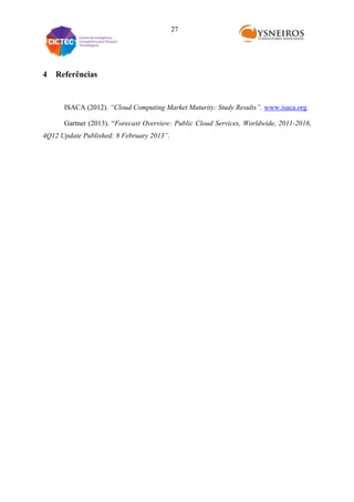 27

4

Referências

ISACA (2012). “Cloud Computing Market Maturity: Study Results”. www.isaca.org.
Gartner (2013). “Forecast Overview: Public Cloud Services, Worldwide, 2011-2016,
4Q12 Update Published: 8 February 2013”.

 