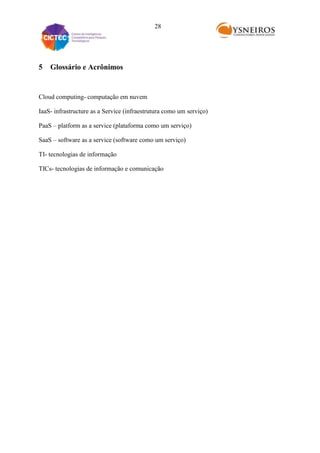 28

5

Glossário e Acrônimos

Cloud computing- computação em nuvem
IaaS- infrastructure as a Service (infraestrutura como um serviço)
PaaS – platform as a service (plataforma como um serviço)
SaaS – software as a service (software como um serviço)
TI- tecnologias de informação
TICs- tecnologias de informação e comunicação

 