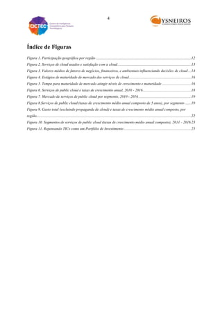 4

Índice de Figuras
Figura 1. Participação geográfica por região ..................................................................................................... 12
Figura 2. Serviços de cloud usados e satisfação com a cloud .............................................................................. 13
Figura 3. Valores médios de fatores de negócios, financeiros, e ambientais influenciando decisões de cloud ... 14
Figura 4. Estágios de maturidade de mercado dos serviços de cloud .................................................................. 16
Figura 5. Tempo para maturidade de mercado atingir níveis de crescimento e maturidade ............................... 16
Figura 6. Serviços de public cloud e taxas de crescimento anual, 2010 - 2016 ................................................... 18
Figura 7. Mercado de serviços de public cloud por segmento, 2010 - 2016 ........................................................ 19
Figura 8.Serviços de public cloud (taxas de crescimento médio anual composto de 5 anos), por segmento ...... 19
Figura 9. Gasto total (excluindo propaganda de cloud) e taxas de crescimento médio anual composto, por
região.................................................................................................................................................................... 22
Figura 10. Segmentos de serviços de public cloud (taxas de crescimento médio anual composto), 2011 - 2016 23
Figura 11. Repensando TICs como um Portfólio de Investimento ....................................................................... 25

 