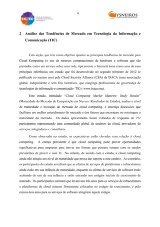 6

2

Análise das Tendências de Mercado em Tecnologia da Informação e
Comunicação (TIC)

Esta seção, que tem como objetivo apontar as principais tendências de mercado para
Cloud Computing (o uso de recursos computacionais de hardware e software que são
prestados como um serviço sobre uma rede, tipicamente a Internet) toma como uma de suas
principais referências um estudo que foi desenvolvido no segundo trimestre de 2012 (e
publicado no mesmo ano) pela Cloud Security Alliance (CSA) da ISACA (uma associação
global, independente e sem fins lucrativos, que congrega profissionais de governança de
tecnologias de informação e comunicação- TICs: www.isaca.org).
Este estudo, intitulado “Cloud Computing Market Maturity: Study Results”
(Maturidade do Mercado de Computação em Nuvem: Resultados de Estudo), analisa o nível
de maturidade e inovação do mercado de cloud computing, e encoraja discussões que
facilitam um melhor entendimento do mercado e dos fatores que encorajam ou restringem a
maturidade do mercado.

Os dados apresentados foram extraídos de respostas de 252

participantes representando uma comunidade global de usuários da cloud, provedores de
serviços, integradores e consultores.
Como observado no estudo, as expectativas estão elevadas com relação à cloud
computing.

A crença prevalente é que cloud computing pode prover oportunidades

significativas para empresas para inovar em formas que possam romper com os modos
prevalentes de prover e usar TI. No entanto, de acordo com o estudo, a cloud computing
ainda não atingiu um nível de maturidade que possa dar suporte a este cenário. Ao contrário,
os participantes do estudo acreditam que as ofertas de serviços de plataformas e infraestrutura
ainda estão em sua infância de maturidade, enquanto as ofertas de serviços de software estão
acabando de sair de sua infância e estão entrando nos estágios iniciais de crescimento de
mercado. Os participantes estimam que levará uns três anos para os serviços de infraestrutura
e plataformas de cloud estarem firmemente colocados no estágio de crescimento, e pelo
menos dois anos para os serviços de software atingirem aquele estágio.

 