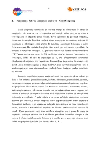 8

2.1

Panorama do Setor de Computação em Nuvem – Cloud Computing

Cloud computing (computação em nuvem) emergiu na consciência de líderes de
tecnologia e de negócios com a expectativa que mudaria muitos aspectos de como a
tecnologia iria ser adquirida, gerida e usada. Havia argumentos de que cloud computing,
como uma tecnologia disruptiva, mudaria como as empresas alavancariam sistemas de
informação e informação, como grupos de tecnologia adquiririam tecnologia, e como
departamentos de TI e unidades de negócios iriam se unir para endereçar as necessidades do
mercado e avançar em estratégias. As previsões eram de que os chief information officer
(CIOS´)(encarregados das áreas de TI) evoluiriam para se tornarem integradores de
tecnologias, vindas do seio da organização de TI, mas crescentemente alavancando
plataformas, infraestruturas e serviços através de uma rede de fornecimento de provedores de
cloud. Até o momento, segundo o estudo da ISACA estas expectativas descrevem o que é
ainda um potencial, ainda não materializado estado de futuro, devido ao nível de maturidade
no mercado.
Inovações tecnológicas, mesmo as disruptivas, devem passar por vários estágios de
ciclo de vida à medida que são introduzidas, adotadas, maturadas e, eventualmente, declinem,
para serem repostas por novas inovações, mais interessantes e potencialmente mais benéficas.
Ao progredirem através de um ciclo de vida de infância, crescimento, maturidade e declínio,
as tecnologias evoluem e oferecem o potencial para inovações maiores para as empresas que
tenham a habilidade de adaptar e alavancar novas capacidades e modos de interagir com
informação e tecnologia. A cada estágio, a clareza de definição, aceitação do mercado,
potencial para inovação, e nível de integração técnica e operacional dentro e entre empresas e
fornecedores evoluem. É no processo de maturação que o potencial da cloud computing se
realiza, avançando a habilidade das empresas em confiar e extrair valor das soluções de
cloud.

Cloud computing, como uma tecnologia disruptiva, tem o poder de mudar as

empresas. Mudanças positivas vêm à medida que provedores de serviços entregam e dão
suporte à ofertas verdadeiramente distintas, e à medida que as empresas integram estas
ofertas em programas e produtos com sucesso (ISACA, 2012).

 