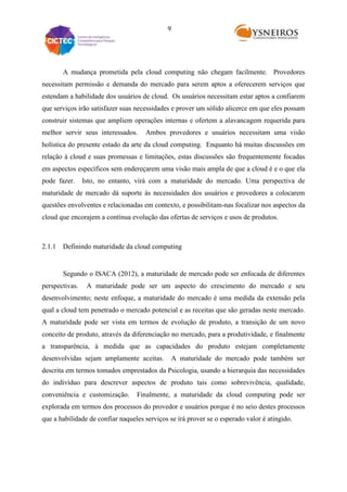 9

A mudança prometida pela cloud computing não chegam facilmente. Provedores
necessitam permissão e demanda do mercado para serem aptos a oferecerem serviços que
estendam a habilidade dos usuários de cloud. Os usuários necessitam estar aptos a confiarem
que serviços irão satisfazer suas necessidades e prover um sólido alicerce em que eles possam
construir sistemas que ampliem operações internas e ofertem a alavancagem requerida para
melhor servir seus interessados.

Ambos provedores e usuários necessitam uma visão

holística do presente estado da arte da cloud computing. Enquanto há muitas discussões em
relação à cloud e suas promessas e limitações, estas discussões são frequentemente focadas
em aspectos específicos sem endereçarem uma visão mais ampla de que a cloud é e o que ela
pode fazer.

Isto, no entanto, virá com a maturidade do mercado. Uma perspectiva de

maturidade de mercado dá suporte às necessidades dos usuários e provedores a colocarem
questões envolventes e relacionadas em contexto, e possibilitam-nas focalizar nos aspectos da
cloud que encorajem a contínua evolução das ofertas de serviços e usos de produtos.

2.1.1 Definindo maturidade da cloud computing

Segundo o ISACA (2012), a maturidade de mercado pode ser enfocada de diferentes
perspectivas.

A maturidade pode ser um aspecto do crescimento do mercado e seu

desenvolvimento; neste enfoque, a maturidade do mercado é uma medida da extensão pela
qual a cloud tem penetrado o mercado potencial e as receitas que são geradas neste mercado.
A maturidade pode ser vista em termos de evolução de produto, a transição de um novo
conceito de produto, através da diferenciação no mercado, para a produtividade, e finalmente
a transparência, à medida que as capacidades do produto estejam completamente
desenvolvidas sejam amplamente aceitas.

A maturidade do mercado pode também ser

descrita em termos tomados emprestados da Psicologia, usando a hierarquia das necessidades
do indivíduo para descrever aspectos de produto tais como sobrevivência, qualidade,
conveniência e customização.

Finalmente, a maturidade da cloud computing pode ser

explorada em termos dos processos do provedor e usuários porque é no seio destes processos
que a habilidade de confiar naqueles serviços se irá prover se o esperado valor é atingido.

 