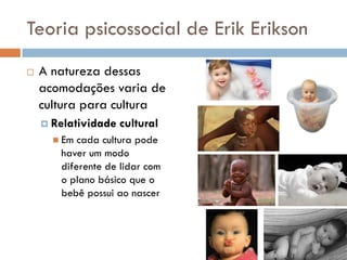 Teoria psicossocial de Erik Erikson
   A natureza dessas
    acomodações varia de
    cultura para cultura
     Relatividade   cultural
       Em cada cultura pode
       haver um modo
       diferente de lidar com
       o plano básico que o
       bebê possui ao nascer
 