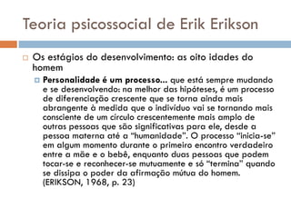 Teoria psicossocial de Erik Erikson
   Os estágios do desenvolvimento: as oito idades do
    homem
       Personalidade é um processo... que está sempre mudando
        e se desenvolvendo: na melhor das hipóteses, é um processo
        de diferenciação crescente que se torna ainda mais
        abrangente à medida que o indivíduo vai se tornando mais
        consciente de um círculo crescentemente mais amplo de
        outras pessoas que são significativas para ele, desde a
        pessoa materna até a “humanidade”. O processo “inicia-se”
        em algum momento durante o primeiro encontro verdadeiro
        entre a mãe e o bebê, enquanto duas pessoas que podem
        tocar-se e reconhecer-se mutuamente e só “termina” quando
        se dissipa o poder da afirmação mútua do homem.
        (ERIKSON, 1968, p. 23)
 