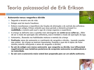 Teoria psicossocial de Erik Erikson
   Autonomia versus vergonha e dúvida
       Segundo e terceiro ano de vida
       Estágio anal da teoria freudiana
       Embora reconhecesse a importância das funções de eliminação e de controle dos esfíncteres
        durante esse estágio, Erikson entendia que nesse período o elemento principal é a
        modalidade, a maneira pela qual o ego da criança organiza a experiência.
       A criança se defronta com a questão mais abrangente de conter-se ou soltar-se... Além
        de ser o modo de operação dos esfíncteres, esse é também o modo de operação do ego.
       Autonomia... Baseada nas habilidades motoras e mentais da criança
       Confronto: senso de autonomia e o sentimento de vergonha e dúvida... (quando aqueles
        que cuidam da criança se mostram impacientes, fazendo o que ela é capaz de fazer
        sozinha, estarão reforçando o senso de vergonha e dúvida)
       Se sair do estágio com menos autonomia que vergonha ou dúvida, isso influenciará
        negativamente suas tentativas posteriores de conquistar autonomia na adolescência e
        na maturidade.
       Se sair com a autonomia maior estará bem preparada para ser um adulto autônomo.
 