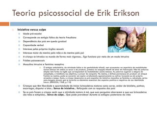 Teoria psicossocial de Erik Erikson
   Iniciativa versus culpa
       Idade pré-escolar
       Corresponde ao estágio fálico da teoria freudiana
       Dependência dos pais em queda gradual
       Capacidade verbal
       Interesse pelos próprios órgãos sexuais
       Interesse maior do menino pela mãe e da menina pelo pai
       A criança se introduz no mundo de forma mais vigorosa... Ego funciona por meio de um modo intrusivo
       Pulsões psicossexuais
       Masculino intrusivo e feminino receptivo
                          O estágio ambulatório, da atividade lúdica e da genitalidade infantil, vem acrescentar ao repertório de modalidades
                           sociais básicas em ambos os sexos a de produzir, primeiro na acepção infantil de estar em fabricação. Não há palavras
                           simples nem fortes no inglês que correspondam às modalidades sociais básicas. As palavras sugerem a alegria da
                           competição, a insistência nos objetivos, o prazer da conquista. No menino, a ênfase permanece em produzir um ataque
                           frontal; na menina, pode-se converter em captar arrebatando agressivamente ou cativar tornando-se ela própria
                           atraente e meiga. Assim, a criança desenvolve os pré-requisitos da iniciativa masculina ou feminina e, sobretudo, certas
                           auto-imagens sexuais que se tornarão os elementos essenciais dos aspectos positivos e negativos de sua identidade
                           futura. (ERIKSON, 1968, p.118)
       Crianças que têm liberdade e oportuindade de iniciar brincadeiras motoras como correr, andar de bicicleta, patinar,
        escorregar, disputar e lutar... Senso da iniciativa... Reforçada com as respostas dos pais
       Se os pais fazem a criança sentir que a atividade motora é má, que suas perguntas aborrecem e que sua brincadeiras
        são tolas e estúpidas... Senso de culpa... Que pode prevalecer durante os estágios posteriores da vida
 