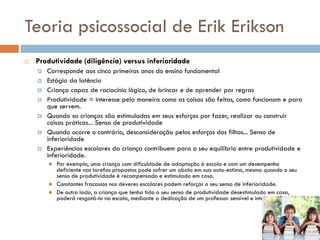 Teoria psicossocial de Erik Erikson
   Produtividade (diligência) versus inferioridade
       Corresponde aos cinco primeiros anos do ensino fundamental
       Estágio da latência
       Criança capaz de raciocínio lógico, de brincar e de aprender por regras
       Produtividade = interesse pela maneira como as coisas são feitas, como funcionam e para
        que servem.
       Quando as crianças são estimuladas em seus esforços por fazer, realizar ou construir
        coisas práticas... Senso de produtividade
       Quando ocorre o contrário, desconsideração pelos esforços dos filhos... Senso de
        inferioridade
       Experiências escolares da criança contribuem para o seu equilíbrio entre produtividade e
        inferioridade.
           Por exemplo, uma criança com dificuldade de adaptação à escola e com um desempenho
            deficiente nas tarefas propostas pode sofrer um abalo em sua auto-estima, mesmo quando o seu
            senso de produtividade é recompensado e estimulado em casa.
           Constantes fracassos nos deveres escolares podem reforçar o seu senso de inferioridade.
           De outro lado, a criança que tenha tido o seu senso de produtividade desestimulado em casa,
            poderá resgatá-lo na escola, mediante a dedicação de um professor sensível e interessado.
 