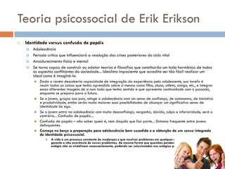Teoria psicossocial de Erik Erikson
   Identidade versus confusão de papéis
       Adolescência
       Período crítico que influenciará a resolução das crises posteriores do ciclo vital
       Amadurecimento físico e mental
       Se torna capaz de construir ou adotar teorias e filosofias que constituirão um todo harmônico de todos
        os aspectos conflitantes da sociedade... Idealista impaciente que acredita ser tão fácil realizar um
        ideal como é imaginá-lo.
           Dada a recém descoberta capacidade de integração da experiência pelo adolescente, sua tarefa é
            reunir todas as coisas que tenha aprendido sobre si mesmo como filho, aluno, atleta, amigo, etc., e integrar
            essas diferentes imagens de si num todo que tenha sentido e que apresente continuidade com o passado,
            enquanto se prepara para o futuro.
           Se o jovem, graças aos pais, atinge a adolescência com um senso de confiança, de autonomia, de iniciativa
            e produtividade, então serão muito maiores suas possibilidades de alcançar um significativo senso de
            identidade do ego.
           Se o jovem entra na adolescência com muita desconfiança, vergonha, dúvida, culpa e inferioridade, será o
            contrário... Confusão de papéis....
           Confusão de papéis – não saber quem é, nem daquilo que faz parte... Sintoma frequente entre jovens
            delinquentes.
           Começa no berço a preparação para adolescência bem sucedida e a obtenção de um senso integrado
            de identidade psicossocial.
                  A vida é um processo constante de mudanças e que resolver problemas em qualquer estágio da vida não
                   garante a não ocorrência de novos problemas, da mesma forma que questões pendentes num determinado
                   estágio não se cristalizam necessariamente, podendo ser solucionadas nos estágios posteriores.
 