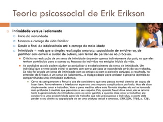Teoria psicossocial de Erik Erikson
   Intimidade versus isolamento
       Início da maturidade
       Namoro e começo da vida familiar
       Desde o final da adolescência até o começo da meia-idade
       Intimidade = mais que a simples realização amorosa; capacidade de envolver-se, de
        partilhar com outrem e cuidar de outrem, sem temor de perder-se no processo.
           O êxito na realização de um senso de intimidade depende apenas indiretamente dos pais, no que eles
            tenham contribuído para o sucesso ou fracasso do indivíduo nos estágios iniciais da vida.
           As condições sociais podem ajudar ou prejudicar o estabelecimento do senso de intimidade. Um
            indivíduo que a teme pode evitar o contato com outras pessoas se escondendo atrás do seu trabalho.
            Se não for criado um senso de intimidade com os amigos ou com o parceiro conjugal, o resultado, no
            entender de Erikson, é um senso de isolamento... a incapacidade para arriscar a própria identidade
            compartilhando uma intimidade autêntica.
                  Certa vez perguntaram a Freud o que ele considerava que uma pessoa normal deveria ser capaz de
                   fazer bem. Provavelmente o interlocutor esperava uma resposta complicada e profunda. Mas ele disse
                   simplesmente: amar e trabalhar. Vale a pena meditar sobre esta fórmula simples: ela vai se tornando
                   mais profunda à medida que pensamos a seu respeito. Pois, quando Freud disse amar, ele se referia
                   tanto à generosidade da intimidade como ao amor genital; e quando disse amar e trabalhar, ele
                   considerava uma produtividade geral de trabalho que não preocupasse o indivíduo, a ponto dele
                   perder o seu direito ou capacidade de ser uma criatura sexual e amorosa. (ERIKSON, 1968, p. 136).
 