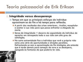 Teoria psicossocial de Erik Erikson
   Integridade versus desesperança
       Tempo em que os principais esforços do indivíduo
        aproximam-se do fim e há tempo para reflexão.
         A partir dos resultados das crises anteriores... Avaliar, recapitular
          e aceitar a sua vida para que possa enfrentar a chegada da
          morte.
         Senso de integridade = decorre da capacidade do indivíduo de
          apreciar em retrospecto toda a sua vida com alto grau de
          satisfação.
         Na outra extremidade fica o indivíduo que revê a própria vida
          como uma série de oportunidades e direções perdidas.
          Defrontando-se com a aproximação do fim biológico, ele entende
          que é tarde demais para começar de novo e se desespera,
          apegado às fantasias do que poderia ter sido.
 