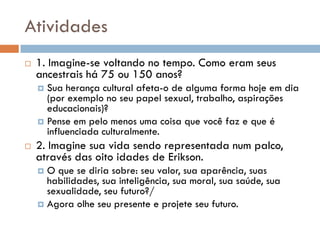Atividades
   1. Imagine-se voltando no tempo. Como eram seus
    ancestrais há 75 ou 150 anos?
     Sua herança cultural afeta-o de alguma forma hoje em dia
      (por exemplo no seu papel sexual, trabalho, aspirações
      educacionais)?
     Pense em pelo menos uma coisa que você faz e que é
      influenciada culturalmente.
   2. Imagine sua vida sendo representada num palco,
    através das oito idades de Erikson.
     O que se diria sobre: seu valor, sua aparência, suas
      habilidades, sua inteligência, sua moral, sua saúde, sua
      sexualidade, seu futuro?/
     Agora olhe seu presente e projete seu futuro.
 