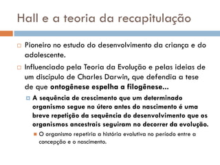 Hall e a teoria da recapitulação
   Pioneiro no estudo do desenvolvimento da criança e do
    adolescente.
   Influenciado pela Teoria da Evolução e pelas ideias de
    um discípulo de Charles Darwin, que defendia a tese
    de que ontogênese espelha a filogênese...
       A sequência de crescimento que um determinado
        organismo segue no útero antes do nascimento é uma
        breve repetição da sequência do desenvolvimento que os
        organismos ancestrais seguiram no decorrer da evolução.
           O organismo repetiria a história evolutiva no período entre a
            concepção e o nascimento.
 