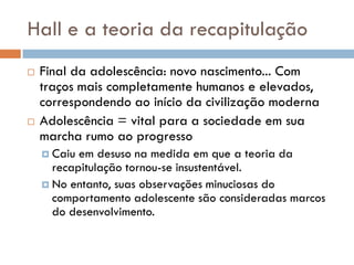 Hall e a teoria da recapitulação
   Final da adolescência: novo nascimento... Com
    traços mais completamente humanos e elevados,
    correspondendo ao início da civilização moderna
   Adolescência = vital para a sociedade em sua
    marcha rumo ao progresso
     Caiu em desuso na medida em que a teoria da
      recapitulação tornou-se insustentável.
     No entanto, suas observações minuciosas do
      comportamento adolescente são consideradas marcos
      do desenvolvimento.
 