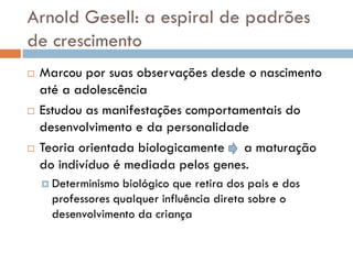 Arnold Gesell: a espiral de padrões
de crescimento
   Marcou por suas observações desde o nascimento
    até a adolescência
   Estudou as manifestações comportamentais do
    desenvolvimento e da personalidade
   Teoria orientada biologicamente a maturação
    do indivíduo é mediada pelos genes.
     Determinismo biológico que retira dos pais e dos
      professores qualquer influência direta sobre o
      desenvolvimento da criança
 