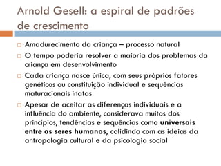 Arnold Gesell: a espiral de padrões
de crescimento
   Amadurecimento da criança – processo natural
   O tempo poderia resolver a maioria dos problemas da
    criança em desenvolvimento
   Cada criança nasce única, com seus próprios fatores
    genéticos ou constituição individual e sequências
    maturacionais inatas
   Apesar de aceitar as diferenças individuais e a
    influência do ambiente, considerava muitos dos
    princípios, tendências e sequências como universais
    entre os seres humanos, colidindo com as ideias da
    antropologia cultural e da psicologia social
 