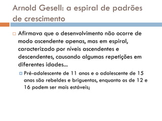 Arnold Gesell: a espiral de padrões
de crescimento
   Afirmava que o desenvolvimento não ocorre de
    modo ascendente apenas, mas em espiral,
    caracterizado por níveis ascendentes e
    descendentes, causando algumas repetições em
    diferentes idades...
     Pré-adolescente de 11 anos e o adolescente de 15
      anos são rebeldes e briguentos, enquanto os de 12 e
      16 podem ser mais estáveis;
 