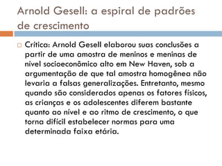 Arnold Gesell: a espiral de padrões
de crescimento
   Crítica: Arnold Gesell elaborou suas conclusões a
    partir de uma amostra de meninos e meninas de
    nível socioeconômico alto em New Haven, sob a
    argumentação de que tal amostra homogênea não
    levaria a falsas generalizações. Entretanto, mesmo
    quando são considerados apenas os fatores físicos,
    as crianças e os adolescentes diferem bastante
    quanto ao nível e ao ritmo de crescimento, o que
    torna difícil estabelecer normas para uma
    determinada faixa etária.
 