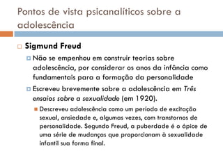Pontos de vista psicanalíticos sobre a
adolescência
   Sigmund Freud
     Não  se empenhou em construir teorias sobre
      adolescência, por considerar os anos da infância como
      fundamentais para a formação da personalidade
     Escreveu brevemente sobre a adolescência em Três
      ensaios sobre a sexualidade (em 1920).
       Descreveu   adolescência como um período de excitação
        sexual, ansiedade e, algumas vezes, com transtornos de
        personalidade. Segundo Freud, a puberdade é o ápice de
        uma série de mudanças que proporcionam à sexualidade
        infantil sua forma final.
 