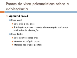 Pontos de vista psicanalíticos sobre a
adolescência
   Sigmund Freud
     Fase   anal
       Entre dois e três anos
       Satisfação e prazer concentrados na região anal e nas
        atividades de eliminação
     Fase   fálica
       Entre quatro e cinco anos
       Interesse no próprio corpo
       Interesse nos órgãos genitais
 