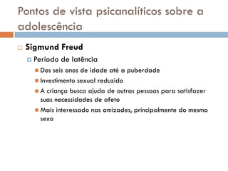 Pontos de vista psicanalíticos sobre a
adolescência
   Sigmund Freud
     Período   de latência
       Dos  seis anos de idade até a puberdade
       Investimento sexual reduzido
       A criança busca ajuda de outras pessoas para satisfazer
        suas necessidades de afeto
       Mais interessado nas amizades, principalmente do mesmo
        sexo
 
