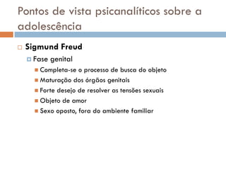 Pontos de vista psicanalíticos sobre a
adolescência
   Sigmund Freud
     Fase   genital
       Completa-se  o processo de busca do objeto
       Maturação dos órgãos genitais
       Forte desejo de resolver as tensões sexuais
       Objeto de amor
       Sexo oposto, fora do ambiente familiar
 