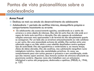 Pontos de vista psicanalíticos sobre a
adolescência
   Anna Freud
       Dedicou-se mais ao estudo do desenvolvimento do adolescente
       Adolescência = período de conflitos internos, desequilíbrio psíquico e
        comportamento inconstante ou errante:
            Os adolescentes são excessivamente egoístas, considerando-se o centro do
            universo e o único objeto de interesse. Mas não há outra fase da vida onde se é
            capaz de tanto auto-sacrifício e devoção. Eles são capazes de estabelecer
            relações amorosas mais apaixonadas e de terminá-las tão abruptamente quanto
            as começaram. Por um lado eles se envolvem entusiasticamente na vida cotidiana
            e, por outro, têm uma necessidade extrema de solidão. Eles oscilam entre uma
            submissão cega a um líder eleito e uma rebelião desafiadora contra qualquer
            tipo de autoridade. Eles são egocêntricos e materialistas e, ao mesmo tempo,
            cheios de ideias elevadas. Eles são ascéticos, mas subitamente mergulham numa
            indulgência instintiva, típica das mentalidades primitivas. Às vezes, seu
            comportamento para com outras pessoas é grosseiro e sem consideração, ainda
            que eles mesmos sejam sensíveis. Seus temores oscilam do otimismo esfuziante ao
            pessimismo sombrio. Algumas vezes eles trabalham com um entusiasmo
            infatigável e outras são preguiçosos, desleixados e apáticos. (FREUD, A., 1946,
            p. 137)
 