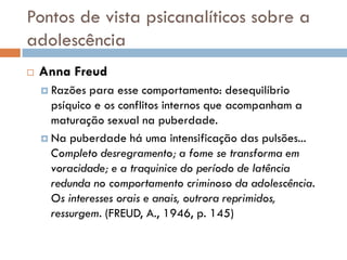 Pontos de vista psicanalíticos sobre a
adolescência
   Anna Freud
     Razões  para esse comportamento: desequilíbrio
      psíquico e os conflitos internos que acompanham a
      maturação sexual na puberdade.
     Na puberdade há uma intensificação das pulsões...
      Completo desregramento; a fome se transforma em
      voracidade; e a traquinice do período de latência
      redunda no comportamento criminoso da adolescência.
      Os interesses orais e anais, outrora reprimidos,
      ressurgem. (FREUD, A., 1946, p. 145)
 