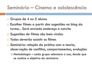 Seminário – Cinema e adolescência
   Grupos de 4 ou 5 alunos
   Escolher filmes a partir das sugestões no blog da
    turma... Será enviado endereço e convite
   Sugestões de filmes são bem vindas
   Todos deverão assistir os filmes
   Seminário: relação da prática com a teoria,
    observação de conflitos, comportamentos, evoluções
     Metodologia   – cada grupo seleciona a sua, desde que
      se realize o objetivo do seminário
 