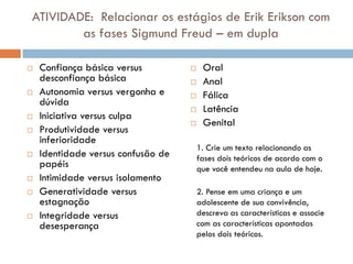 ATIVIDADE: Relacionar os estágios de Erik Erikson com
        as fases Sigmund Freud – em dupla

   Confiança básica versus             Oral
    desconfiança básica                 Anal
   Autonomia versus vergonha e         Fálica
    dúvida
                                        Latência
   Iniciativa versus culpa
                                        Genital
   Produtividade versus
    inferioridade
                                        1. Crie um texto relacionando as
   Identidade versus confusão de       fases dois teóricos de acordo com o
    papéis                              que você entendeu na aula de hoje.
   Intimidade versus isolamento
   Generatividade versus               2. Pense em uma criança e um
    estagnação                          adolescente de sua convivência,
   Integridade versus                  descreva as características e associe
    desesperança                        com as características apontadas
                                        pelos dois teóricos.
 