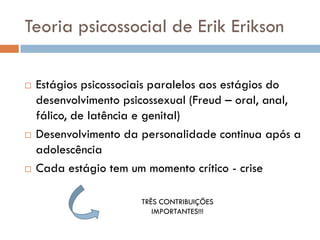 Teoria psicossocial de Erik Erikson

   Estágios psicossociais paralelos aos estágios do
    desenvolvimento psicossexual (Freud – oral, anal,
    fálico, de latência e genital)
   Desenvolvimento da personalidade continua após a
    adolescência
   Cada estágio tem um momento crítico - crise

                       TRÊS CONTRIBUIÇÕES
                          IMPORTANTES!!!
 