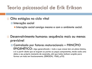 Teoria psicossocial de Erik Erikson
   Oito estágios no ciclo vital
     Interação     social
       Interação    social consigo mesmo e com o ambiente social.


   Desenvolvimento humano: sequência mais ou menos
    previsível
     Controladapor fatores maturacionais – PRINCÍPIO
      EPIGENÉTICO: algo generalizado – tudo o que cresce tem um plano básico,
      e é a partir deste que se erguem as partes ou peças componentes, tendo cada uma
      delas o seu próprio momento de ascensão, até que todas tenham surgido para
      formar um todo em funcionamento. (ERIKSON, 1968, p.92)
 