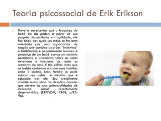 Teoria psicossocial de Erik Erikson
   Deve-se acrescentar que a fraqueza do
    bebê lhe dá poder; a partir de sua
    própria dependência e fragilidade, ele
    faz sinais aos quais seu meio, se for bem
    orientado por uma capacidade de
    reação que combine padrões “instintivos”
    e tradicionais, é peculiarmente sensível. A
    presença de um bebê exerce um domínio
    persistente e sistemático sobre as vidas
    exteriores e interiores de todos os
    membros da casa. É tão válido dizer que
    os bebês controlam e criam suas famílias
    como o inverso. Uma família só pode
    educar seu bebê à medida que é
    educada por ele. Seu crescimento
    consiste numa série de desafios àqueles
    que servem às suas potencialidades de
    interação        social      recentemente
    desenvolvidas. (ERIKSON, 1968, p.95-
    96).
 