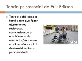 Teoria psicossocial de Erik Erikson
   Tanto o bebê como a
    família têm que fazer
    ajustamentos
    recíprocos,
    caracterizando o
    envolvimento de
    acomodações mútuas
    na dimensão social do
    desenvolvimento da
    personalidade.
 