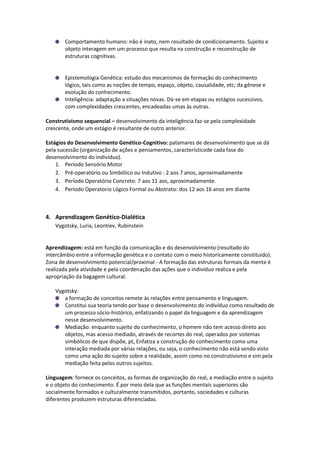 Comportamento humano: não é inato, nem resultado de condicionamento. Sujeito e
       objeto interagem em um processo que resulta na construção e reconstrução de
       estruturas cognitivas.


       Epistemologia Genética: estudo dos mecanismos de formação do conhecimento
       lógico, tais como as noções de tempo, espaço, objeto, causalidade, etc; da gênese e
       evolução do conhecimento.
       Inteligência: adaptação a situações novas. Dá-se em etapas ou estágios sucessivos,
       com complexidades crescentes, encadeadas umas às outras.

Construtivismo sequencial – desenvolvimento da inteligência faz-se pela complexidade
crescente, onde um estágio é resultante de outro anterior.

Estágios do Desenvolvimento Genético-Cognitivo: patamares de desenvolvimento que se dá
pela sucessão (organização de ações e pensamentos, característicode cada fase do
desenvolvimento do indivíduo).
    1. Período Sensório Motor
    2. Pré-operatório ou Simbólico ou Indutivo : 2 aos 7 anos, aproximadamente
    3. Período Operatório Concreto: 7 aos 11 aos, aproximadamente.
    4. Período Operatorio Lógico Formal ou Abstrato: dos 12 aos 16 anos em diante



4. Aprendizagem Genético-Dialética
   Vygotsky, Luria, Leontiev, Rubinstein


Aprendizagem: está em função da comunicação e do desenvolvimento (resultado do
intercâmbio entre a informação genética e o contato com o meio historicamente constituído).
Zona de desenvolvimento potencial/proximal - A formação das estruturas formais da mente é
realizada pela atividade e pela coordenação das ações que o indivíduo realiza e pela
apropriação da bagagem cultural.

   Vygotsky:
      a formação de conceitos remete às relações entre pensamento e linguagem.
      Constitui sua teoria tendo por base o desenvolvimento do indivíduo como resultado de
      um processo sócio-histórico, enfatizando o papel da linguagem e da aprendizagem
      nesse desenvolvimento.
      Mediação: enquanto sujeito do conhecimento, o homem não tem acesso direto aos
      objetos, mas acesso mediado, através de recortes do real, operados por sistemas
      simbólicos de que dispõe, pt, Enfatiza a construção do conhecimento como uma
      interação mediada por várias relações, ou seja, o conhecimento não está sendo visto
      como uma ação do sujeito sobre a realidade, assim como no construtivismo e sim pela
      mediação feita pelos outros sujeitos.

Linguagem: fornece os conceitos, as formas de organização do real, a mediação entre o sujeito
e o objeto do conhecimento. É por meio dela que as funções mentais superiores são
socialmente formados e culturalmente transmitidos, portanto, sociedades e culturas
diferentes produzem estruturas diferenciadas.
 