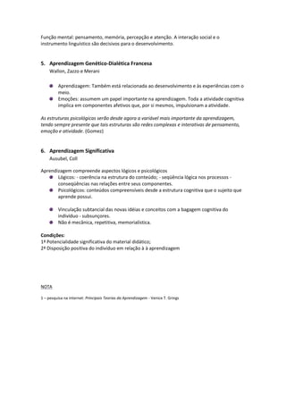Função mental: pensamento, memória, percepção e atenção. A interação social e o
instrumento linguístico são decisivos para o desenvolvimento.


5. Aprendizagem Genético-Dialética Francesa
    Wallon, Zazzo e Merani

         Aprendizagem: Também está relacionada ao desenvolvimento e às experiências com o
         meio.
         Emoções: assumem um papel importante na aprendizagem. Toda a atividade cognitiva
         implica em componentes afetivos que, por si mesmos, impulsionam a atividade.

As estruturas psicológicas serão desde agora a variável mais importante da aprendizagem,
tendo sempre presente que tais estruturas são redes complexas e interativas de pensamento,
emoção e atividade. (Gomez)


6. Aprendizagem Significativa
    Ausubel, Coll

Aprendizagem compreende aspectos lógicos e psicológicos
       Lógicos: - coerência na estrutura do conteúdo; - seqüência lógica nos processos -
       conseqüências nas relações entre seus componentes.
       Psicológicos: conteúdos compreensíveis desde a estrutura cognitiva que o sujeito que
       aprende possui.

         Vinculação subtancial das novas idéias e conceitos com a bagagem cognitiva do
         indivíduo - subsunçores.
         Não é mecânica, repetitiva, memorialística.

Condições:
1ª Potencialidade significativa do material didático;
2ª Disposição positiva do indivíduo em relação à à aprendizagem




NOTA

1 – pesquisa na internet: Principais Teorias da Aprendizagem - Venice T. Grings
 