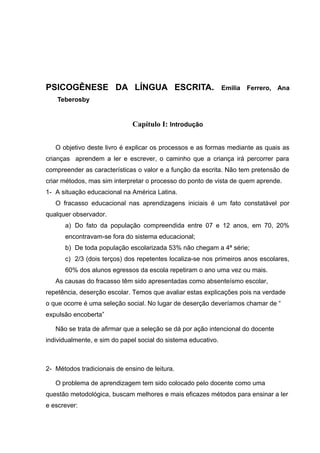 PSICOGÊNESE DA LÍNGUA ESCRITA.                                 Emilia   Ferrero, Ana
    Teberosby


                              Capítulo I: Introdução


   O objetivo deste livro é explicar os processos e as formas mediante as quais as
crianças aprendem a ler e escrever, o caminho que a criança irá percorrer para
compreender as características o valor e a função da escrita. Não tem pretensão de
criar métodos, mas sim interpretar o processo do ponto de vista de quem aprende.
1- A situação educacional na América Latina.
   O fracasso educacional nas aprendizagens iniciais é um fato constatável por
qualquer observador.
      a) Do fato da população compreendida entre 07 e 12 anos, em 70, 20%
      encontravam-se fora do sistema educacional;
      b) De toda população escolarizada 53% não chegam a 4ª série;
      c) 2/3 (dois terços) dos repetentes localiza-se nos primeiros anos escolares,
      60% dos alunos egressos da escola repetiram o ano uma vez ou mais.
   As causas do fracasso têm sido apresentadas como absenteísmo escolar,
repetência, deserção escolar. Temos que avaliar estas explicações pois na verdade
o que ocorre é uma seleção social. No lugar de deserção deveríamos chamar de “
expulsão encoberta”

   Não se trata de afirmar que a seleção se dá por ação intencional do docente
individualmente, e sim do papel social do sistema educativo.



2- Métodos tradicionais de ensino de leitura.

   O problema de aprendizagem tem sido colocado pelo docente como uma
questão metodológica, buscam melhores e mais eficazes métodos para ensinar a ler
e escrever:
 