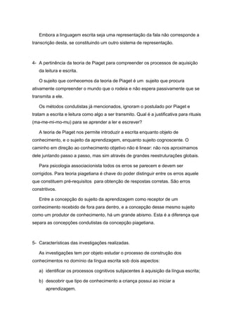 Embora a linguagem escrita seja uma representação da fala não corresponde a
transcrição desta, se constituindo um outro sistema de representação.



4- A pertinência da teoria de Piaget para compreender os processos de aquisição
   da leitura e escrita.

   O sujeito que conhecemos da teoria de Piaget é um sujeito que procura
ativamente compreender o mundo que o rodeia e não espera passivamente que se
transmita a ele.

   Os métodos condutistas já mencionados, ignoram o postulado por Piaget e
tratam a escrita e leitura como algo a ser transmito. Qual é a justificativa para rituais
(ma-me-mi-mo-mu) para se aprender a ler e escrever?

   A teoria de Piaget nos permite introduzir a escrita enquanto objeto de
conhecimento, e o sujeito da aprendizagem, enquanto sujeito cognoscente. O
caminho em direção ao conhecimento objetivo não é linear: não nos aproximamos
dele juntando passo a passo, mas sim através de grandes reestruturações globais.

   Para psicologia associacionista todos os erros se parecem e devem ser
corrigidos. Para teoria piagetiana é chave do poder distinguir entre os erros aquele
que constituem pré-requisitos para obtenção de respostas corretas. São erros
constritivos.

   Entre a concepção do sujeito da aprendizagem como receptor de um
conhecimento recebido de fora para dentro, e a concepção desse mesmo sujeito
como um produtor de conhecimento, há um grande abismo. Esta é a diferença que
separa as concepções condutistas da concepção piagetiana.



5- Características das investigações realizadas.

   As investigações tem por objeto estudar o processo de construção dos
conhecimentos no domínio da língua escrita sob dois aspectos:

   a) identificar os processos cognitivos subjacentes à aquisição da língua escrita;

   b) descobrir que tipo de conhecimento a criança possui ao iniciar a
       aprendizagem.
 