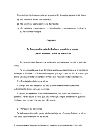 Os princípios básicos que guiaram a construção do projeto experimental foram:

    a) não identificar leitura com decifrado;

    b) não identificar escrita com cópia de modelo;

    c) não identificar progressos na conceitualização com avanços nos decifrados
           ou na exatidão da cópia.



                                       Capítulo II



                  Os Aspectos Formais do Grafísmo e sua Interpretação:

                           Letras, Números, Sinais de Pontuação



       As características formais que se deve ter um texto para permitir um ato de
leitura.

       Na investigação para o ato de leitura as crianças apontam que a presença de
letras por si só não é condição suficiente para que algo possa ser lido, é preciso que
exista uma quantidade suficiente de letras e que haja variedade de caracteres.

    A – Quantidade suficiente de letras

    A criança tem uma exigência de uma quantidade mínima de caracteres
independente de ser números ou letras.

    A mesma letra pode receber várias denominações, conforme ela esteja no
contexto. Para o adulto é óbvio que uma letra seja sempre a mesma em qualquer
contexto, mas com as crianças isso não ocorre.



    B – Variedade de caracteres

    Se todos caracteres são iguais, ainda que haja um número suficiente de letras,
não pode oportunizar um ato de leitura.



2 – A relação entre números e letras e o reconhecimento de letras individuais.
 