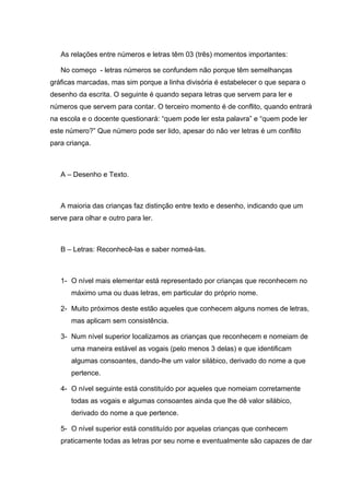 As relações entre números e letras têm 03 (três) momentos importantes:

   No começo - letras números se confundem não porque têm semelhanças
gráficas marcadas, mas sim porque a linha divisória é estabelecer o que separa o
desenho da escrita. O seguinte é quando separa letras que servem para ler e
números que servem para contar. O terceiro momento é de conflito, quando entrará
na escola e o docente questionará: “quem pode ler esta palavra” e “quem pode ler
este número?” Que número pode ser lido, apesar do não ver letras é um conflito
para criança.



   A – Desenho e Texto.



   A maioria das crianças faz distinção entre texto e desenho, indicando que um
serve para olhar e outro para ler.



   B – Letras: Reconhecê-las e saber nomeá-las.



   1- O nível mais elementar está representado por crianças que reconhecem no
       máximo uma ou duas letras, em particular do próprio nome.

   2- Muito próximos deste estão aqueles que conhecem alguns nomes de letras,
       mas aplicam sem consistência.

   3- Num nível superior localizamos as crianças que reconhecem e nomeiam de
       uma maneira estável as vogais (pelo menos 3 delas) e que identificam
       algumas consoantes, dando-lhe um valor silábico, derivado do nome a que
       pertence.

   4- O nível seguinte está constituído por aqueles que nomeiam corretamente
       todas as vogais e algumas consoantes ainda que lhe dê valor silábico,
       derivado do nome a que pertence.

   5- O nível superior está constituído por aquelas crianças que conhecem
   praticamente todas as letras por seu nome e eventualmente são capazes de dar
 