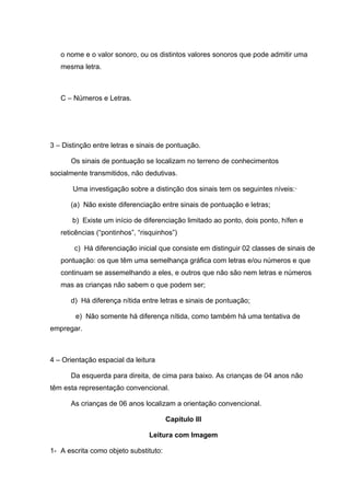 o nome e o valor sonoro, ou os distintos valores sonoros que pode admitir uma
   mesma letra.



   C – Números e Letras.




3 – Distinção entre letras e sinais de pontuação.

      Os sinais de pontuação se localizam no terreno de conhecimentos
socialmente transmitidos, não dedutivas.

       Uma investigação sobre a distinção dos sinais tem os seguintes níveis:·

      (a) Não existe diferenciação entre sinais de pontuação e letras;

       b) Existe um início de diferenciação limitado ao ponto, dois ponto, hífen e
   reticências (“pontinhos”, “risquinhos”)

       c) Há diferenciação inicial que consiste em distinguir 02 classes de sinais de
   pontuação: os que têm uma semelhança gráfica com letras e/ou números e que
   continuam se assemelhando a eles, e outros que não são nem letras e números
   mas as crianças não sabem o que podem ser;

      d) Há diferença nítida entre letras e sinais de pontuação;

        e) Não somente há diferença nítida, como também há uma tentativa de
empregar.



4 – Orientação espacial da leitura

      Da esquerda para direita, de cima para baixo. As crianças de 04 anos não
têm esta representação convencional.

      As crianças de 06 anos localizam a orientação convencional.

                                       Capítulo III

                                Leitura com Imagem

1- A escrita como objeto substituto:
 