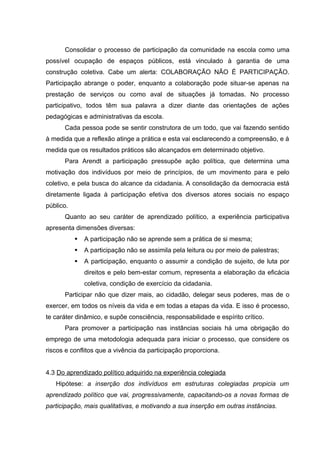 Consolidar o processo de participação da comunidade na escola como uma
possível ocupação de espaços públicos, está vinculado à garantia de uma
construção coletiva. Cabe um alerta: COLABORAÇÃO NÃO É PARTICIPAÇÃO.
Participação abrange o poder, enquanto a colaboração pode situar-se apenas na
prestação de serviços ou como aval de situações já tomadas. No processo
participativo, todos têm sua palavra a dizer diante das orientações de ações
pedagógicas e administrativas da escola.
      Cada pessoa pode se sentir construtora de um todo, que vai fazendo sentido
à medida que a reflexão atinge a prática e esta vai esclarecendo a compreensão, e à
medida que os resultados práticos são alcançados em determinado objetivo.
      Para Arendt a participação pressupõe ação política, que determina uma
motivação dos indivíduos por meio de princípios, de um movimento para e pelo
coletivo, e pela busca do alcance da cidadania. A consolidação da democracia está
diretamente ligada à participação efetiva dos diversos atores sociais no espaço
público.
      Quanto ao seu caráter de aprendizado político, a experiência participativa
apresenta dimensões diversas:
              A participação não se aprende sem a prática de si mesma;
              A participação não se assimila pela leitura ou por meio de palestras;
              A participação, enquanto o assumir a condição de sujeito, de luta por
               direitos e pelo bem-estar comum, representa a elaboração da eficácia
               coletiva, condição de exercício da cidadania.
      Participar não que dizer mais, ao cidadão, delegar seus poderes, mas de o
exercer, em todos os níveis da vida e em todas a etapas da vida. E isso é processo,
te caráter dinâmico, e supõe consciência, responsabilidade e espírito crítico.
      Para promover a participação nas instâncias sociais há uma obrigação do
emprego de uma metodologia adequada para iniciar o processo, que considere os
riscos e conflitos que a vivência da participação proporciona.


4.3 Do aprendizado político adquirido na experiência colegiada
   Hipótese: a inserção dos indivíduos em estruturas colegiadas propicia um
aprendizado político que vai, progressivamente, capacitando-os a novas formas de
participação, mais qualitativas, e motivando a sua inserção em outras instâncias.
 