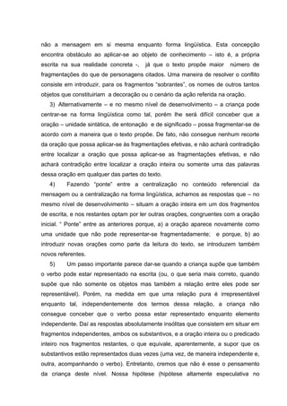 não a mensagem em si mesma enquanto forma lingüística. Esta concepção
encontra obstáculo ao aplicar-se ao objeto de conhecimento – isto é, a própria
escrita na sua realidade concreta -,   já que o texto propõe maior      número de
fragmentações do que de personagens citados. Uma maneira de resolver o conflito
consiste em introduzir, para os fragmentos “sobrantes”, os nomes de outros tantos
objetos que constituiriam a decoração ou o cenário da ação referida na oração.
   3) Alternativamente – e no mesmo nível de desenvolvimento – a criança pode
centrar-se na forma lingüística como tal, porém lhe será difícil conceber que a
oração – unidade sintática, de entonação e de significado – possa fragmentar-se de
acordo com a maneira que o texto propõe. De fato, não consegue nenhum recorte
da oração que possa aplicar-se às fragmentações efetivas, e não achará contradição
entre localizar a oração que possa aplicar-se as fragmentações efetivas, e não
achará contradição entre localizar a oração inteira ou somente uma das palavras
dessa oração em qualquer das partes do texto.
   4)    Fazendo “ponte” entre a centralização no conteúdo referencial da
mensagem ou a centralização na forma lingüística, achamos as respostas que – no
mesmo nível de desenvolvimento – situam a oração inteira em um dos fragmentos
de escrita, e nos restantes optam por ler outras orações, congruentes com a oração
inicial. “ Ponte” entre as anteriores porque, a) a oração aparece novamente como
uma unidade que não pode representar-se fragmentadamente;         e porque, b) ao
introduzir novas orações como parte da leitura do texto, se introduzem também
novos referentes.
   5)    Um passo importante parece dar-se quando a criança supõe que também
o verbo pode estar representado na escrita (ou, o que seria mais correto, quando
supõe que não somente os objetos mas também a relação entre eles pode ser
representável). Porém, na medida em que uma relação pura é irrepresentável
enquanto tal, independentemente dos termos dessa relação, a criança não
consegue conceber que o verbo possa estar representado enquanto elemento
independente. Daí as respostas absolutamente insólitas que consistem em situar em
fragmentos independentes, ambos os substantivos, e a oração inteira ou o predicado
inteiro nos fragmentos restantes, o que equivale, aparentemente, a supor que os
substantivos estão representados duas vezes (uma vez, de maneira independente e,
outra, acompanhando o verbo). Entretanto, cremos que não é esse o pensamento
da criança deste nível. Nossa hipótese (hipótese altamente especulativa no
 