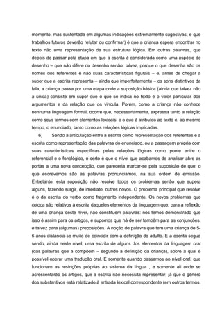 momento, mas sustentada em algumas indicações extremamente sugestivas, e que
trabalhos futuros deverão refutar ou confirmar) é que a criança espera encontrar no
texto não uma representação de sua estrutura lógica. Em outras palavras, que
depois de passar pela etapa em que a escrita é considerada como uma espécie de
desenho – que não difere do desenho senão, talvez, porque o que desenha são os
nomes dos referentes e não suas características figurais – e, antes de chegar a
supor que a escrita representa – ainda que imperfeitamente – os sons distintivos da
fala, a criança passa por uma etapa onde a suposição básica (ainda que talvez não
a única) consiste em supor que o que se indica no texto é o valor particular dos
argumentos e da relação que os vincula. Porém, como a criança não conhece
nenhuma linguagem formal, ocorre que, necessariamente, expressa tanto a relação
como seus termos com elementos lexicais; e o que é atribuído ao texto é, ao mesmo
tempo, o enunciado, tanto como as relações lógicas implicadas.
   6)    Sendo a articulação entre a escrita como representação dos referentes e a
escrita como representação das palavras do enunciado, ou a passagem própria com
suas características específicas pelas relações lógicas como ponte entre o
referencial e o fonológico, o certo é que o nível que acabamos de analisar abre as
portas a uma nova concepção, que pareceria marcar-se pela suposição de que: o
que escrevemos são as palavras pronunciamos, na sua ordem de emissão.
Entretanto, esta suposição não resolve todos os problemas senão que supera
alguns, fazendo surgir, de imediato, outros novos. O problema principal que resolve
é o da escrita do verbo como fragmento independente. Os novos problemas que
coloca são relativos à escrita daqueles elementos da linguagem que, para a reflexão
de uma criança deste nível, não constituem palavras: nós temos demonstrado que
isso é assim para os artigos, e supomos que há de ser também para as conjunções,
e talvez para (algumas) preposições. A noção de palavra que tem uma criança de 5-
6 anos distancia-se muito de coincidir com a definição do adulto. E a escrita segue
sendo, ainda neste nível, uma escrita de alguns dos elementos da linguagem oral
(das palavras que a compõem – segundo a definição da criança), sobre a qual é
possível operar uma tradução oral. É somente quando passamos ao nível oral, que
funcionam as restrições próprias ao sistema da língua , e somente ali onde se
acrescentarão os artigos, que a escrita não necessita representar, já que o gênero
dos substantivos está relatizado à entrada lexical correspondente (em outros termos,
 