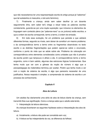 que não necessitamos ter uma reapresentação escrita do artigo porque já “sabemos”
que tal substantivo é masculino, e tal outro feminino).
   7)      Finalmente a criança, ainda sem saber decifrar (e um docente
seguramente diria, sem saber ler!) chega a situar todas as palavras escritas
corretamente, guiando-se por uma dupla suposição: que inclusive os elementos da
linguagem sem conteúdo pleno (as “palavras-nexo” ou os juntores) estão escritos, e
que a ordem de escrita corresponde, termo a termo, à ordem de emissão.
   8)      Em toda essa evolução, há um problema que persiste e que adotará
diferentes formas, segundo os níveis, sem deixar de constituir um mesmo problema:
o da correspondência termo a termo entre os fragmentos observáveis no texto
escrito e as distintas fragmentações que podem operar-se sobre o enunciado,
conforme o ponto de vista que se adote sobre ele. Problema da colocação em
correspondência entre elementos considerados como unidades que não é privativo
da escrita porém que tampouco é alheio a ela. A correspondência termo a termo
engendra, como é bem sabido, algumas das estruturas lógicas fundamentais. Que
tenha muito que ver com a gênese da noção de número é algo que a
psicopedagogia da matemática terminou por aceitar. Porém que tenha muito a ver
com a noção de sistema da escrita, é algo que pareceria necessitar de uma
justificativa. Nossa resposta é simples: a compreensão do sistema de escrita e um
processo de conhecimento.


                                      Capítulo V


                                    Atos de Leitura


    Um adultos faz diariamente uma série de atos de leitura diante da criança, sem
transmitir-lhes sua significação. Como a criança sabe que o adulto esta lendo.
    1- Interpretação da leitura silenciosa.
    As crianças levantaram as seguintes hipóteses sobre a interpretação dos atos de
leitura.

    a) Inicialmente, a leitura não pode ser concebida sem voz;
    b) A leitura se faz independente da voz, se diferencia do folhear;
 